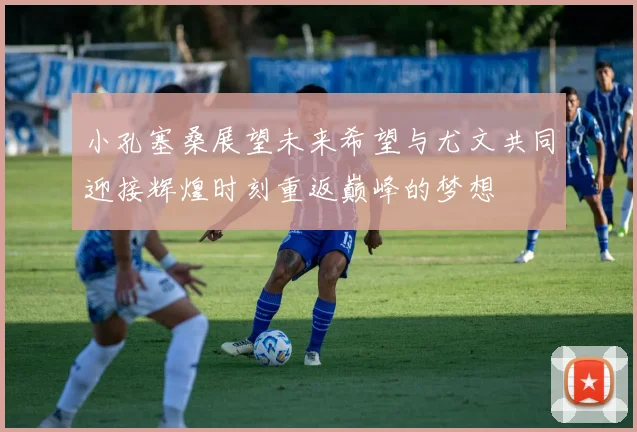 小孔塞桑展望未来希望与尤文共同迎接辉煌时刻重返巅峰的梦想