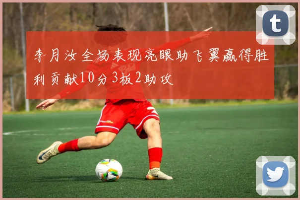 李月汝全场表现亮眼助飞翼赢得胜利贡献10分3板2助攻