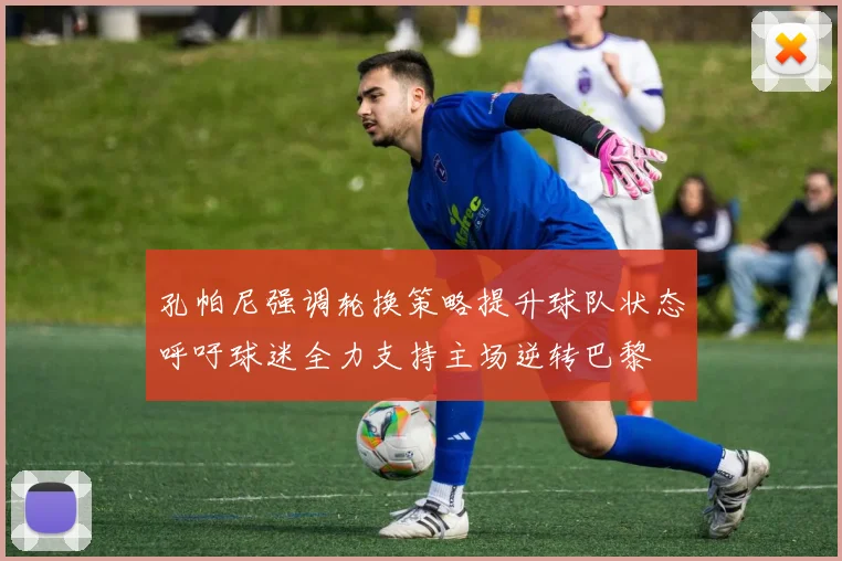 孔帕尼强调轮换策略提升球队状态呼吁球迷全力支持主场逆转巴黎