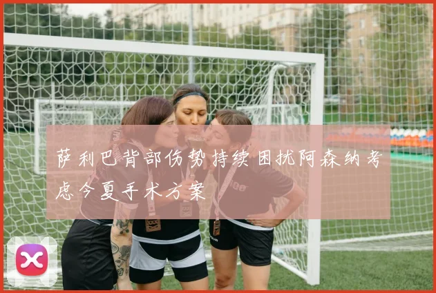 萨利巴背部伤势持续困扰阿森纳考虑今夏手术方案