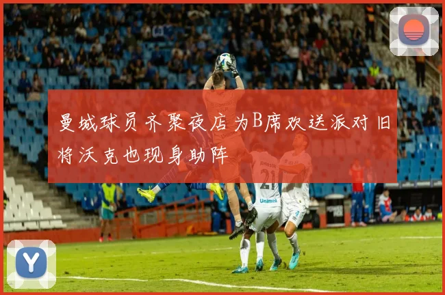 曼城球员齐聚夜店为B席欢送派对旧将沃克也现身助阵