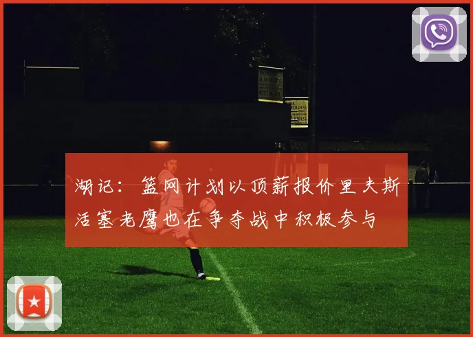 湖记：篮网计划以顶薪报价里夫斯活塞老鹰也在争夺战中积极参与