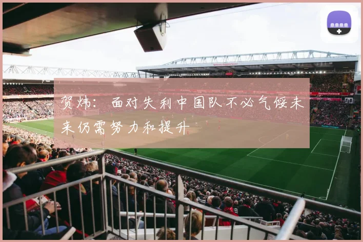 贺炜：面对失利中国队不必气馁未来仍需努力和提升