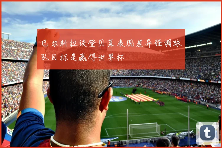 巴尔科拉谈登贝莱表现差异强调球队目标是赢得世界杯