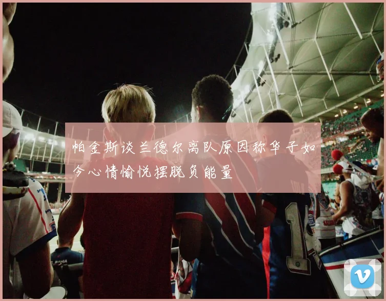 帕金斯谈兰德尔离队原因称华子如今心情愉悦摆脱负能量