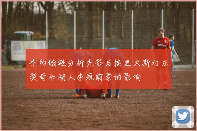 乔约翰逊分析先签后换里夫斯对东契奇和湖人夺冠前景的影响