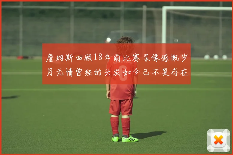 詹姆斯回顾18年前比赛录像感慨岁月无情曾经的头发如今已不复存在