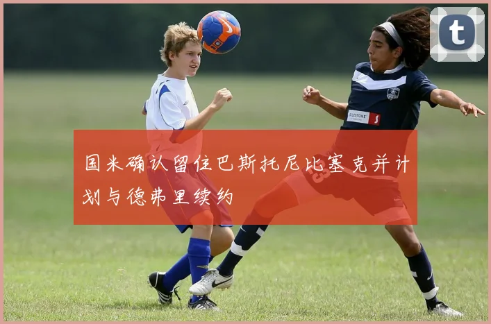 国米确认留住巴斯托尼比塞克并计划与德弗里续约
